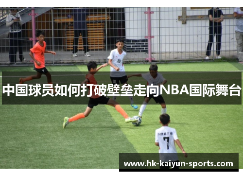 中国球员如何打破壁垒走向NBA国际舞台 中国球员如何打破壁垒走向NBA国际舞台