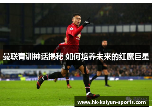 曼联青训神话揭秘 如何培养未来的红魔巨星 曼联青训神话揭秘 如何培养未来的红魔巨星