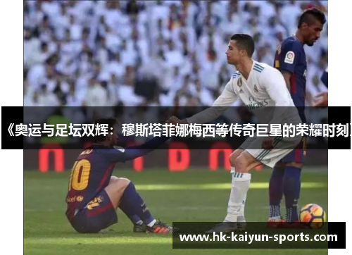 《奥运与足坛双辉:穆斯塔菲娜梅西等传奇巨星的荣耀时刻》 《奥运与足坛双辉:穆斯塔菲娜梅西等传奇巨星的荣耀时刻》