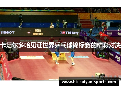 卡塔尔多哈见证世界乒乓球锦标赛的精彩对决