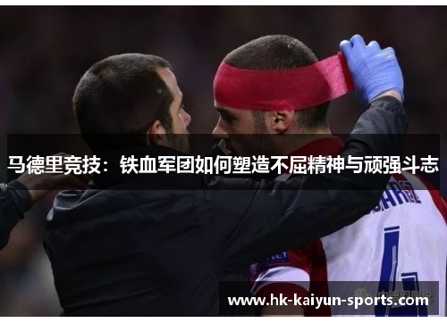 马德里竞技:铁血军团如何塑造不屈精神与顽强斗志 马德里竞技:铁血军团如何塑造不屈精神与顽强斗志
